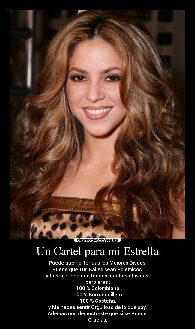 Un Cartel para mi Estrella - Puede que no Tengas los Mejores Discos.
Puede que Tus Bailes sean Polemicos.
y hasta puede que tengas muchos chismes.
pero eres :
100 % Colombiana
100 % Barranquillera
100 % Costeña.
y Me haces sentir Orgulloso de lo que soy.
Ademas nos demostraste que si se Puede.
Gracias.