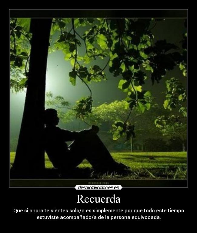 Recuerda - Que si ahora te sientes solo/a es simplemente por que todo este tiempo
estuviste acompañado/a de la persona equivocada.
