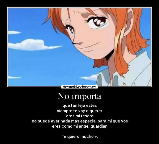 No importa - que tan lejo estes
siempre te voy a querer
eres mi tesoro
no puede aver nada mas especial para mi que vos
eres como mi angel guardian
Te quiero mucho >.