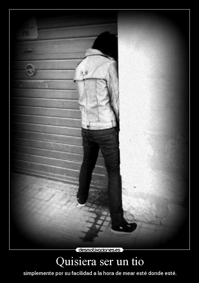 Quisiera ser un tio - simplemente por su facilidad a la hora de mear esté donde esté.