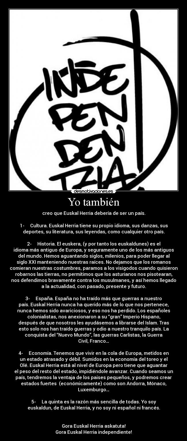Yo también - creo que Euskal Herria debería de ser un país.

1-     Cultura. Euskal Herria tiene su propio idioma, sus danzas, sus
deportes, su literatura, sus leyendas, como cualquier otro país.
 
2-     Historia. El euskera, (y por tanto los euskaldunes) es el
idioma más antiguo de Europa, y seguramente uno de los más antiguos
del mundo. Hemos aguantando siglos, milenios, para poder llegar al
siglo XXI manteniendo nuestras raíces. No dejamos que los romanos
comieran nuestras costumbres, paramos a los visigodos cuando quisieron
robarnos las tierras, no permitimos que los asturianos nos pisotearan,
nos defendimos bravamente contra los musulmanes, y así hemos llegado
a la actualidad, con pasado, presente y futuro.
 
3-     España. España no ha traído más que guerras a nuestro
país. Euskal Herria nunca ha querido más de lo que nos pertenece,
nunca hemos sido avariciosos, y eso nos ha perdido. Los españoles
colonialistas, nos anexionaron a su “gran” Imperio Hispano,
después de que nosotros les ayudásemos a librarse del Islam. Tras
esto solo nos han traído guerras y odio a nuestro tranquilo país. La
conquista del “Nuevo Mundo”, las guerras Carlistas, la Guerra
Civil, Franco…
 
4-     Economía. Tenemos que vivir en la cola de Europa, metidos en
un estado atrasado y débil. Sumidos en la economía del toreo y el
Olé. Euskal Herria está al nivel de Europa pero tiene que aguantar
el peso del resto del estado, impidiéndole avanzar. Cuando seamos un
país, tendremos la ventaja de los paises pequeños, y podremos crear
estados fuertes  (económicamente) como son Andorra, Mónaco,
Luxemburgo…
 
5-     La quinta es la razón más sencilla de todas. Yo soy
euskaldun, de Euskal Herria, y no soy ni español ni francés.
 
 
Gora Euskal Herria askatuta!
Gora Euskal Herria independiente!