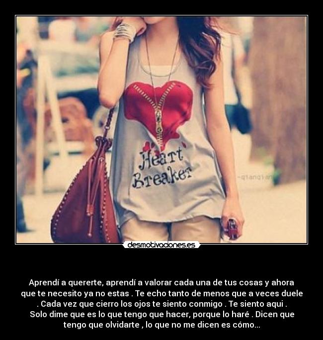 - Aprendí a quererte, aprendí a valorar cada una de tus cosas y ahora
que te necesito ya no estas . Te echo tanto de menos que a veces duele
. Cada vez que cierro los ojos te siento conmigo . Te siento aqui .
Solo dime que es lo que tengo que hacer, porque lo haré . Dicen que
tengo que olvidarte , lo que no me dicen es cómo...