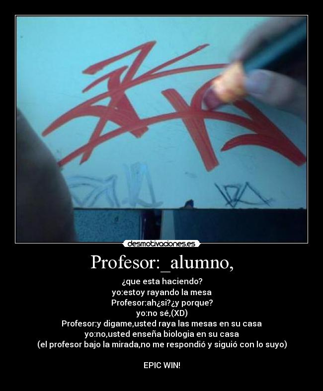 Profesor:_alumno, - ¿que esta haciendo?
yo:estoy rayando la mesa
Profesor:ah¿si?¿y porque?
yo:no sé,(XD)
Profesor:y digame,usted raya las mesas en su casa
yo:no,usted enseña biologia en su casa
(el profesor bajo la mirada,no me respondió y siguió con lo suyo)

EPIC WIN!

