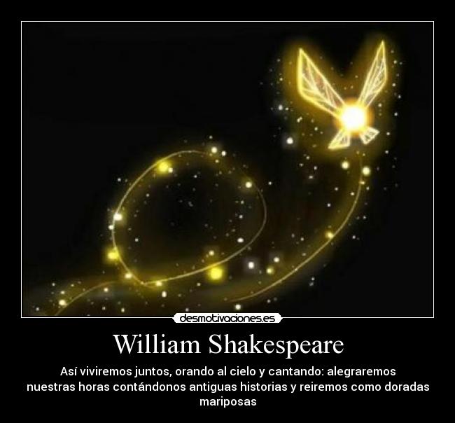 William Shakespeare - Así viviremos juntos, orando al cielo y cantando: alegraremos
nuestras horas contándonos antiguas historias y reiremos como doradas
mariposas