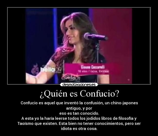 ¿Quién es Confucio? - Confucio es aquel que inventó la confusión, un chino-japones
antiguo, y por
eso es tan conocido.
A esta yo la haría leerse todos los jodidos libros de filosofía y
Taoísmo que existen. Esta bien no tener conocimientos, pero ser
idiota es otra cosa.