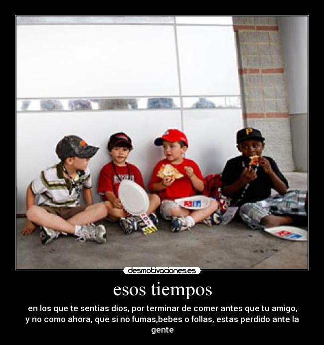 esos tiempos - en los que te sentias dios, por terminar de comer antes que tu amigo,
y no como ahora, que si no fumas,bebes o follas, estas perdido ante la
gente