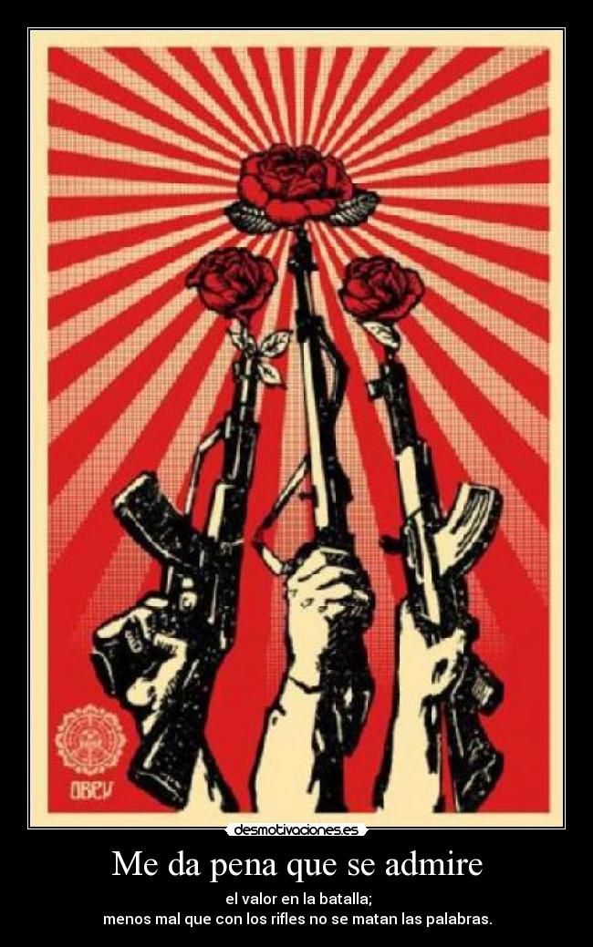 Me da pena que se admire -  el valor en la batalla;
menos mal que con los rifles no se matan las palabras.
