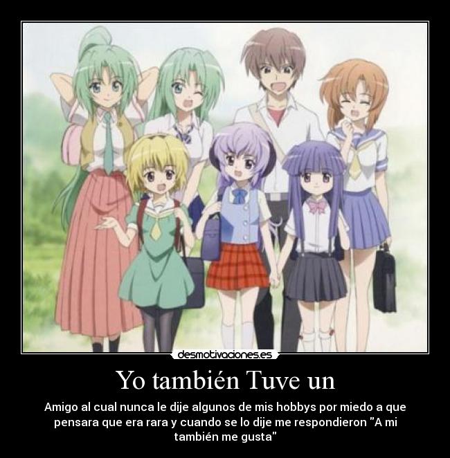 Yo también Tuve un - Amigo al cual nunca le dije algunos de mis hobbys por miedo a que
pensara que era rara y cuando se lo dije me respondieron A mi
también me gusta