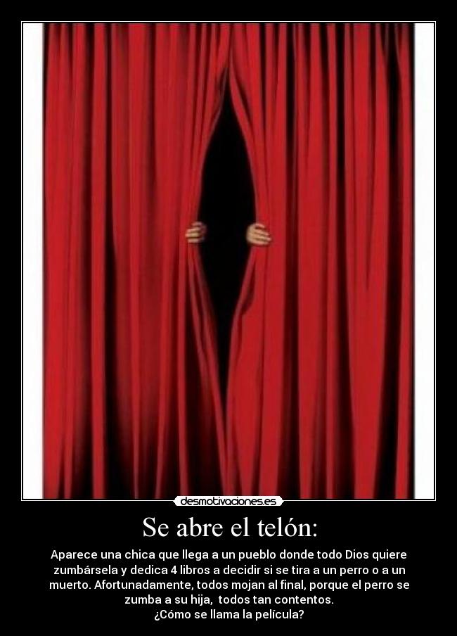 Se abre el telón: - Aparece una chica que llega a un pueblo donde todo Dios quiere
zumbársela y dedica 4 libros a decidir si se tira a un perro o a un
muerto. Afortunadamente, todos mojan al final, porque el perro se
zumba a su hija, todos tan contentos.
¿Cómo se llama la película?