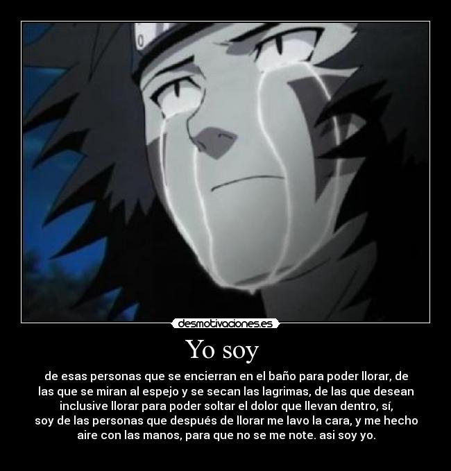 Yo soy - de esas personas que se encierran en el baño para poder llorar, de
las que se miran al espejo y se secan las lagrimas, de las que desean
inclusive llorar para poder soltar el dolor que llevan dentro, sí,
soy de las personas que después de llorar me lavo la cara, y me hecho
aire con las manos, para que no se me note. asi soy yo.
