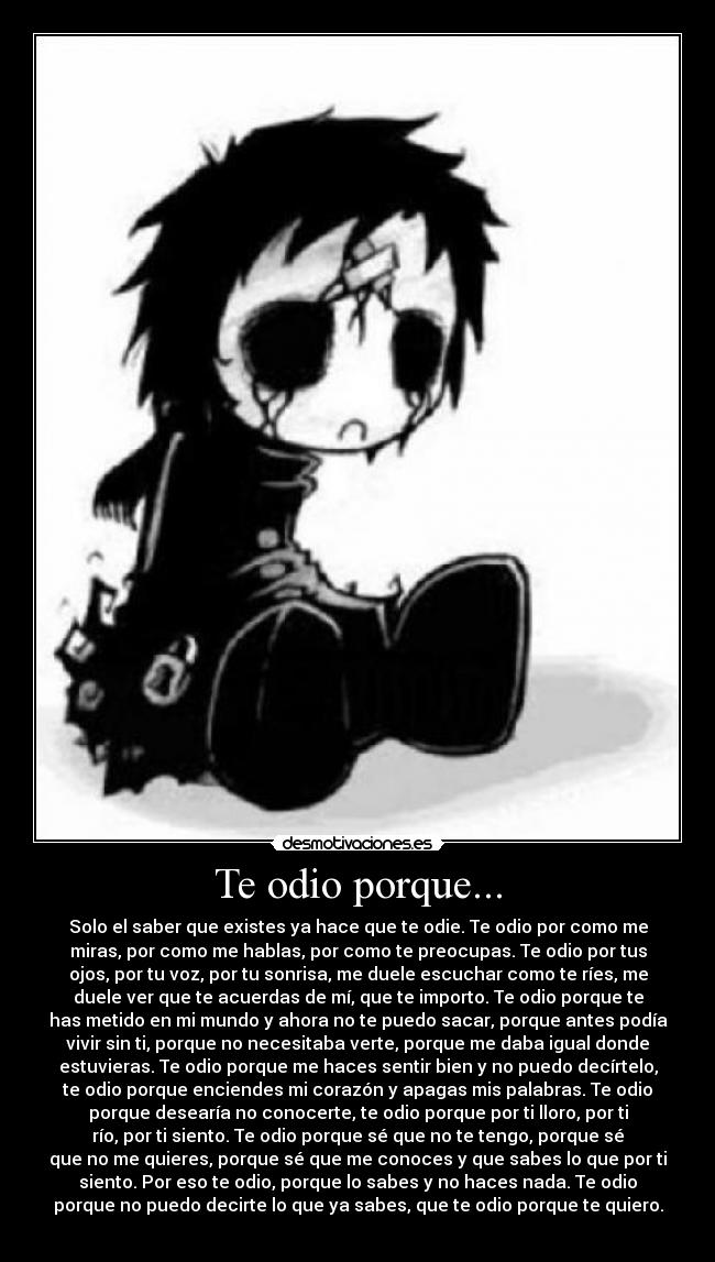 Te odio porque... - Solo el saber que existes ya hace que te odie. Te odio por como me
miras, por como me hablas, por como te preocupas. Te odio por tus
ojos, por tu voz, por tu sonrisa, me duele escuchar como te ríes, me
duele ver que te acuerdas de mí, que te importo. Te odio porque te
has metido en mi mundo y ahora no te puedo sacar, porque antes podía
vivir sin ti, porque no necesitaba verte, porque me daba igual donde
estuvieras. Te odio porque me haces sentir bien y no puedo decírtelo,
te odio porque enciendes mi corazón y apagas mis palabras. Te odio
porque desearía no conocerte, te odio porque por ti lloro, por ti
río, por ti siento. Te odio porque sé que no te tengo, porque sé
que no me quieres, porque sé que me conoces y que sabes lo que por ti
siento. Por eso te odio, porque lo sabes y no haces nada. Te odio
porque no puedo decirte lo que ya sabes, que te odio porque te quiero.
