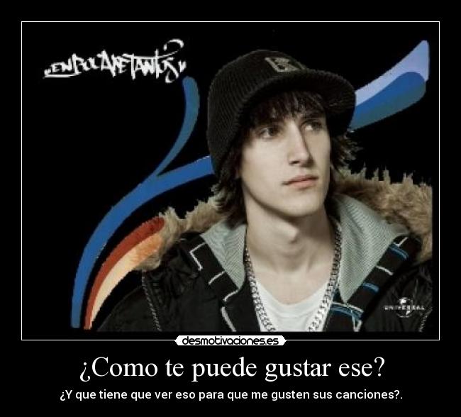 ¿Como te puede gustar ese? - ¿Y que tiene que ver eso para que me gusten sus canciones?.