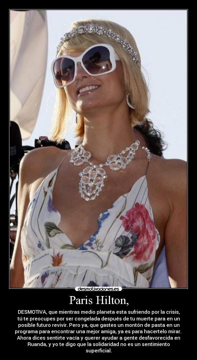 Paris Hilton, - DESMOTIVA, que mientras medio planeta esta sufriendo por la crisis,
tú te preocupes por ser congelada después de tu muerte para en un
posible futuro revivir. Pero ya, que gastes un montón de pasta en un
programa para encontrar una mejor amiga, ya es para hacertelo mirar. 
Ahora dices sentirte vacía y querer ayudar a gente desfavorecida en
Ruanda, y yo te digo que la solidaridad no es un sentimiento
superficial.