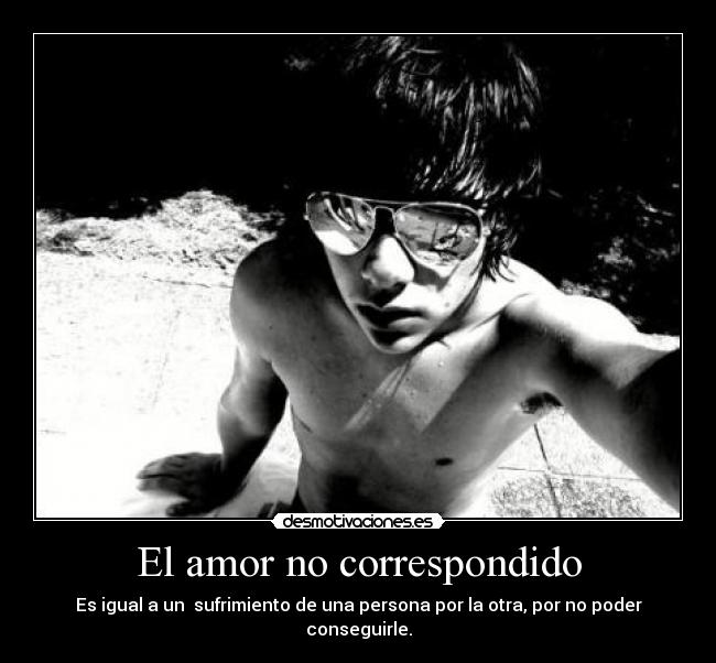 El amor no correspondido - Es igual a un sufrimiento de una persona por la otra, por no poder conseguirle.