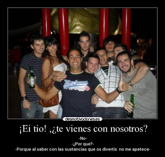 ¡Ei tio! ,¿te vienes con nosotros? - -No-
-¿Por que?-
-Porque al saber con las sustancias que os divertis no me apetece-