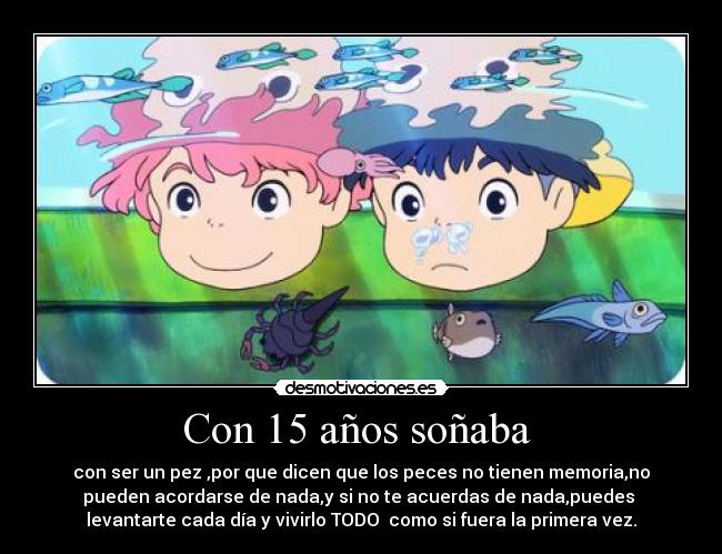 Con 15 años soñaba - con ser un pez ,por que dicen que los peces no tienen memoria,no
pueden acordarse de nada,y si no te acuerdas de nada,puedes
levantarte cada día y vivirlo TODO como si fuera la primera vez.