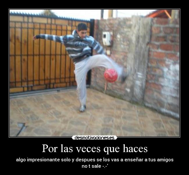 Por las veces que haces - algo impresionante solo y despues se los vas a enseñar a tus amigos no t sale -.-