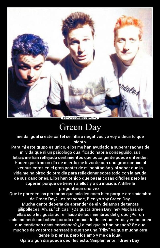 Green Day - me da igual si este cartel se infla a negativos yo voy a decir lo que
siento.
Para mi este grupo es único, ellos me han ayudado a superar rachas de
mi vida que ni un psicólogo cualificado habría conseguido, sus
letras me han reflejado sentimientos que poca gente puede entender.
Hacen que tras un día de mierda me levante con una gran sonrisa al
ver sus caras en el gran poster de mi habitación y al saber que la
vida me ha ofrecido otro día para reflexionar sobre todo con la ayuda
de sus canciones. Ellos han tenido que pasar cosas difíciles pero las
superan porque se tienen a ellos y a su música. A Billie le
preguntaron una vez: 
Que te parecen las personas que solo les caes bien porque eres miembro
de Green Day? Les responde, Bien yo soy Green Day.
Mucha gente debería de aprender de él y dejarnos de tantas
gilipolleces. Ah, sí, chicas ¿Os gusta Green Day, he? Muchas de
ellas solo les gusta por el físico de los miembros del grupo ¿Por un
solo momento os habéis parado a pensar la de sentimientos y emociones
que contienen esas canciones? ¿Lo mal que lo han pasado? Se que
muchos de vosotros pensaréis que soy una friky ya que mucha otra
gente lo piensa, pero los amo y me da igual.
Ojalá algún día pueda decirles esto. Simplemente....Green Day 