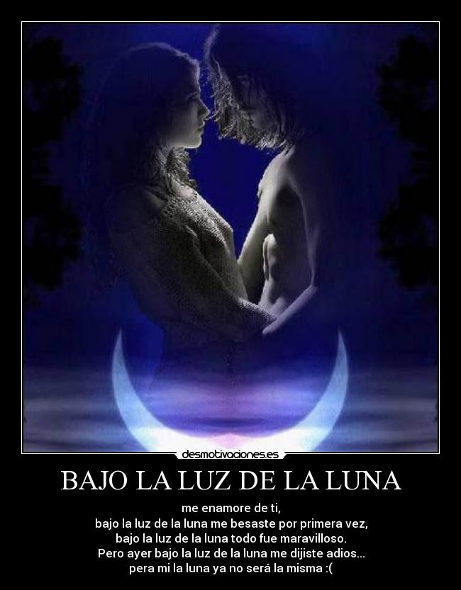 BAJO LA LUZ DE LA LUNA - me enamore de ti,
bajo la luz de la luna me besaste por primera vez,
bajo la luz de la luna todo fue maravilloso.
Pero ayer bajo la luz de la luna me dijiste adios...
pera mi la luna ya no será la misma :(