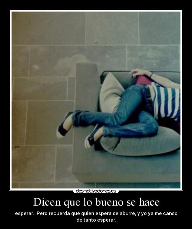 Dicen que lo bueno se hace - esperar...Pero recuerda que quien espera se aburre, y yo ya me canso
de tanto esperar.