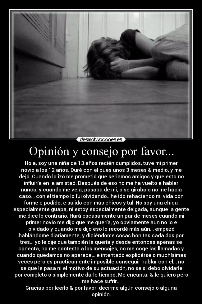 Opinión y consejo por favor... - Hola, soy una niña de 13 años recién cumplidos, tuve mi primer
novio a los 12 años. Duré con el pues unos 3 meses & medio, y me
dejó. Cuando lo izó me prometió que seriamos amigos y que esto no
influiría en la amistad. Después de eso no me ha vuelto a hablar
nunca, y cuando me veía, pasaba de mi, o se giraba o no me hacia
caso... con el tiempo lo fui olvidando.. he ido rehaciendo mi vida con
forme e podido, e salido con más chicos y tal. No soy una chica
especialmente guapa, ni estoy especialmente delgada, aunque la gente
me dice lo contrario. Hará escasamente un par de meses cuando mi
primer novio me dijo que me quería, yo obviamente aun no lo e
olvidado y cuando me dijo eso lo recordé más aún... empezó
hablándome diariamente, y diciéndome cosas bonitas cada dos por
tres... yo le dije que también le quería y desde entonces apenas se
conecta, no me contesta a los mensajes, no me coge las llamadas y
cuando quedamos no aparece... e intentado explicárselo muchísimas
veces pero es prácticamente imposible conseguir hablar con él... no
se que le pasa ni el motivo de su actuación, no se si debo olvidarle
por completo o simplemente darle tiempo. Me encanta, & le quiero pero
me hace sufrir...
Gracias por leerlo & por favor, decirme algún consejo o alguna
opinión.