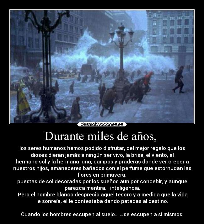 Durante miles de años, - los seres humanos hemos podido disfrutar, del mejor regalo que los
dioses dieran jamás a ningún ser vivo, la brisa, el viento, el
hermano sol y la hermana luna, campos y praderas donde ver crecer a
nuestros hijos, amaneceres bañados con el perfume que estornudan las
flores en primavera,
puestas de sol decoradas por los sueños aun por concebir, y aunque
parezca mentira… inteligencia.
Pero el hombre blanco despreció aquel tesoro y a medida que la vida
le sonreía, el le contestaba dando patadas al destino.
Cuando los hombres escupen al suelo... …se escupen a si mismos.