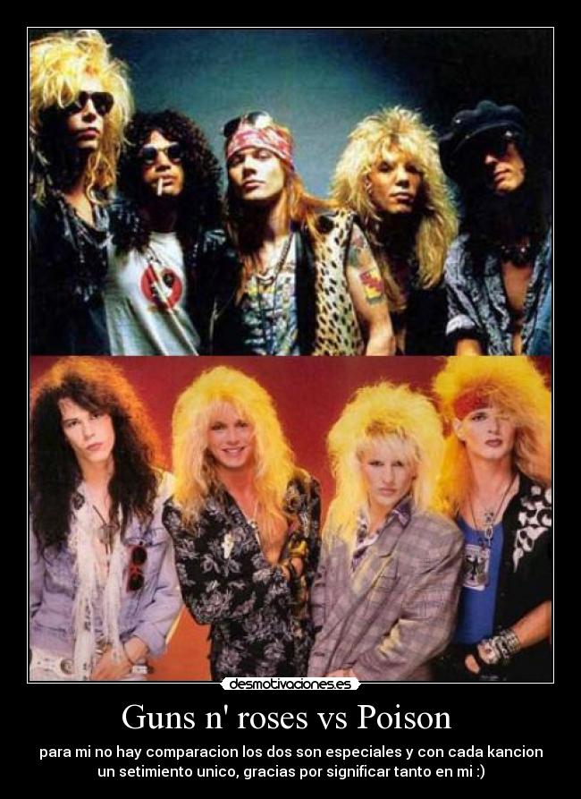 Guns n roses vs Poison  - para mi no hay comparacion los dos son especiales y con cada kancion
un setimiento unico, gracias por significar tanto en mi :)