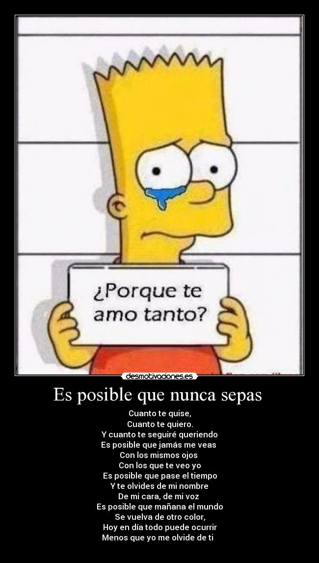 Es posible que nunca sepas - Cuanto te quise,
Cuanto te quiero.
Y cuanto te seguiré queriendo
Es posible que jamás me veas
Con los mismos ojos
Con los que te veo yo
Es posible que pase el tiempo
Y te olvides de mi nombre
De mi cara, de mi voz
Es posible que mañana el mundo
Se vuelva de otro color,
Hoy en día todo puede ocurrir
Menos que yo me olvide de ti