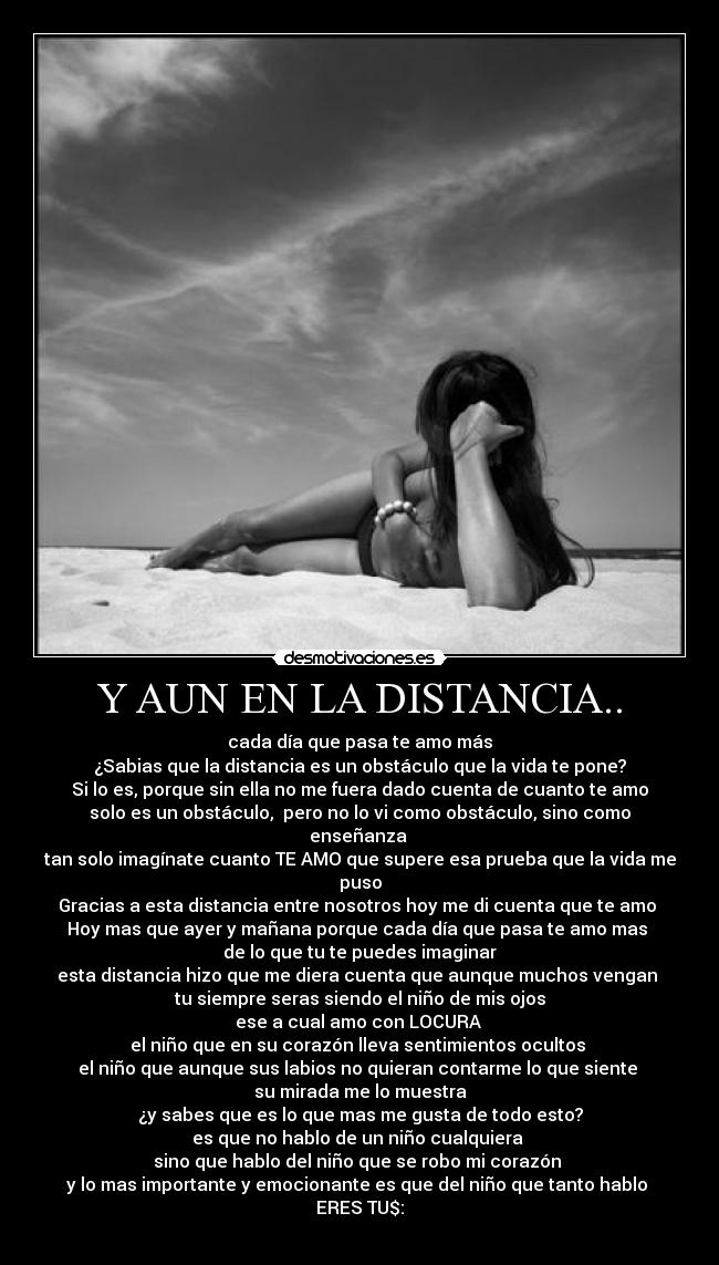 Y AUN EN LA DISTANCIA.. - cada día que pasa te amo más
¿Sabias que la distancia es un obstáculo que la vida te pone?
Si lo es, porque sin ella no me fuera dado cuenta de cuanto te amo
solo es un obstáculo, pero no lo vi como obstáculo, sino como enseñanza
tan solo imagínate cuanto TE AMO que supere esa prueba que la vida me puso
Gracias a esta distancia entre nosotros hoy me di cuenta que te amo
Hoy mas que ayer y mañana porque cada día que pasa te amo mas
de lo que tu te puedes imaginar
esta distancia hizo que me diera cuenta que aunque muchos vengan
tu siempre seras siendo el niño de mis ojos
ese a cual amo con LOCURA
el niño que en su corazón lleva sentimientos ocultos
el niño que aunque sus labios no quieran contarme lo que siente
su mirada me lo muestra
¿y sabes que es lo que mas me gusta de todo esto?
es que no hablo de un niño cualquiera
sino que hablo del niño que se robo mi corazón
y lo mas importante y emocionante es que del niño que tanto hablo
ERES TU$: