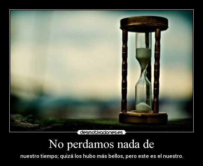 No perdamos nada de - nuestro tiempo; quizá los hubo más bellos, pero este es el nuestro.