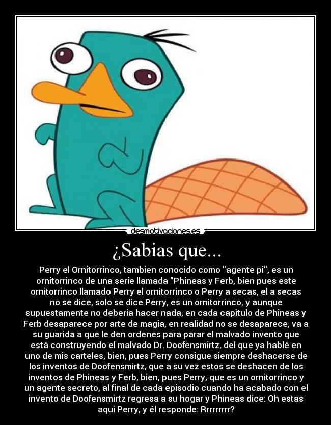 ¿Sabias que... - Perry el Ornitorrinco, tambien conocido como agente pi, es un
ornitorrinco de una serie llamada Phineas y Ferb, bien pues este
ornitorrinco llamado Perry el ornitorrinco o Perry a secas, el a secas
no se dice, solo se dice Perry, es un ornitorrinco, y aunque
supuestamente no deberia hacer nada, en cada capitulo de Phineas y
Ferb desaparece por arte de magia, en realidad no se desaparece, va a
su guarida a que le den ordenes para parar el malvado invento que
está construyendo el malvado Dr. Doofensmirtz, del que ya hablé en
uno de mis carteles, bien, pues Perry consigue siempre deshacerse de
los inventos de Doofensmirtz, que a su vez estos se deshacen de los
inventos de Phineas y Ferb, bien, pues Perry, que es un ornitorrinco y
un agente secreto, al final de cada episodio cuando ha acabado con el
invento de Doofensmirtz regresa a su hogar y Phineas dice: Oh estas
aqui Perry, y él responde: Rrrrrrrrr?