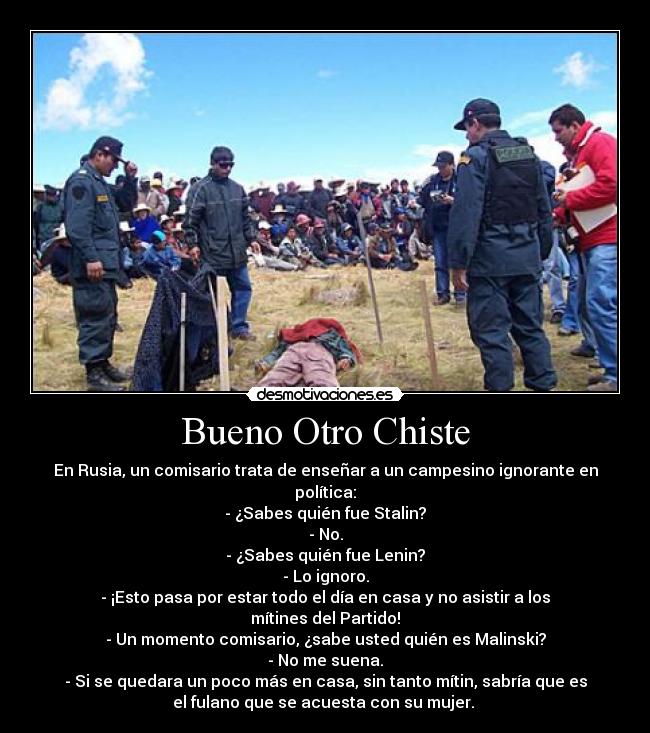 Bueno Otro Chiste - En Rusia, un comisario trata de enseñar a un campesino ignorante en
política:
- ¿Sabes quién fue Stalin?
- No.
- ¿Sabes quién fue Lenin?
- Lo ignoro.
- ¡Esto pasa por estar todo el día en casa y no asistir a los
mítines del Partido!
- Un momento comisario, ¿sabe usted quién es Malinski?
- No me suena.
- Si se quedara un poco más en casa, sin tanto mítin, sabría que es
el fulano que se acuesta con su mujer.