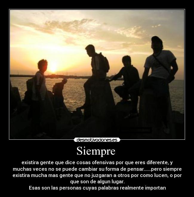 Siempre - existira gente que dice cosas ofensivas por que eres diferente, y
muchas veces no se puede cambiar su forma de pensar......pero siempre
existira mucha mas gente que no juzgaran a otros por como lucen, o por
que son de algun lugar.
Esas son las personas cuyas palabras realmente importan