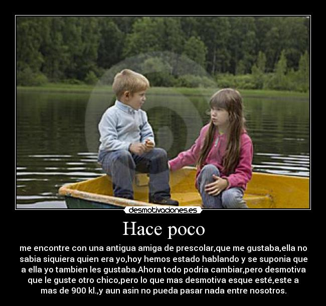 Hace poco - me encontre con una antigua amiga de prescolar,que me gustaba,ella no
sabia siquiera quien era yo,hoy hemos estado hablando y se suponia que
a ella yo tambien les gustaba.Ahora todo podria cambiar,pero desmotiva
que le guste otro chico,pero lo que mas desmotiva esque esté,este a
mas de 900 kl.,y aun asin no pueda pasar nada entre nosotros.