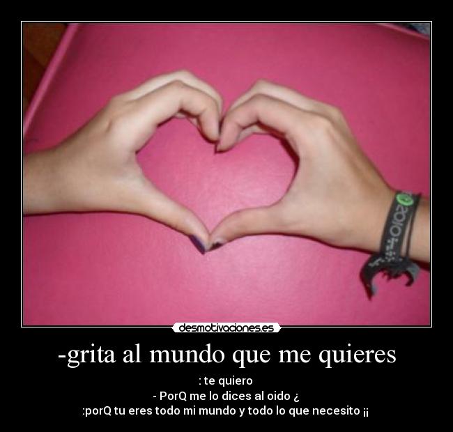 -grita al mundo que me quieres - : te quiero
- PorQ me lo dices al oido ¿
:porQ tu eres todo mi mundo y todo lo que necesito ¡¡