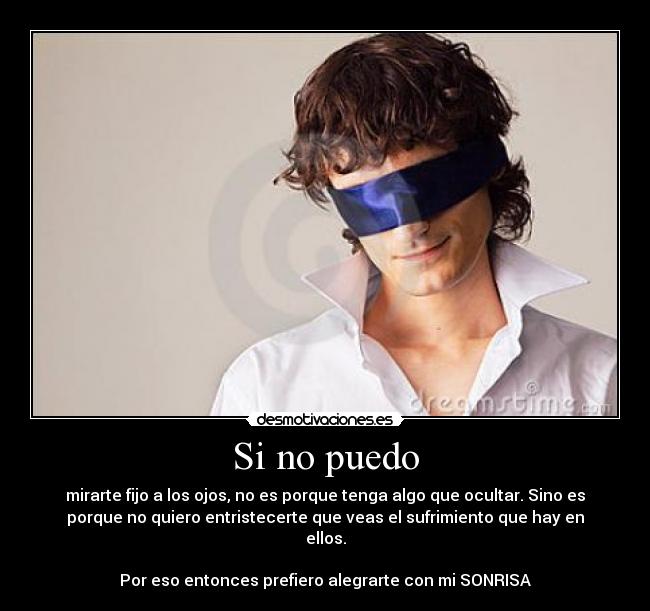 Si no puedo - mirarte fijo a los ojos, no es porque tenga algo que ocultar. Sino es
porque no quiero entristecerte que veas el sufrimiento que hay en
ellos.
Por eso entonces prefiero alegrarte con mi SONRISA
