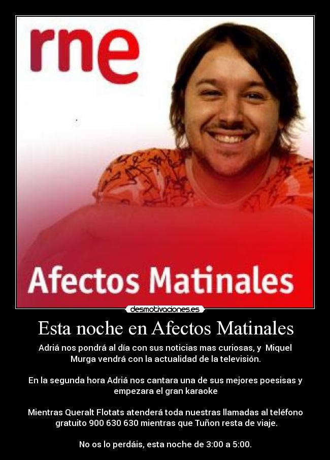 Esta noche en Afectos Matinales - Adriá nos pondrá al día con sus noticias mas curiosas, y  Miquel
Murga vendrá con la actualidad de la televisión.

En la segunda hora Adriá nos cantara una de sus mejores poesisas y
empezara el gran karaoke

Mientras Queralt Flotats atenderá toda nuestras llamadas al teléfono
 gratuito 900 630 630 mientras que Tuñon resta de viaje.

No os lo perdáis, esta noche de 3:00 a 5:00.