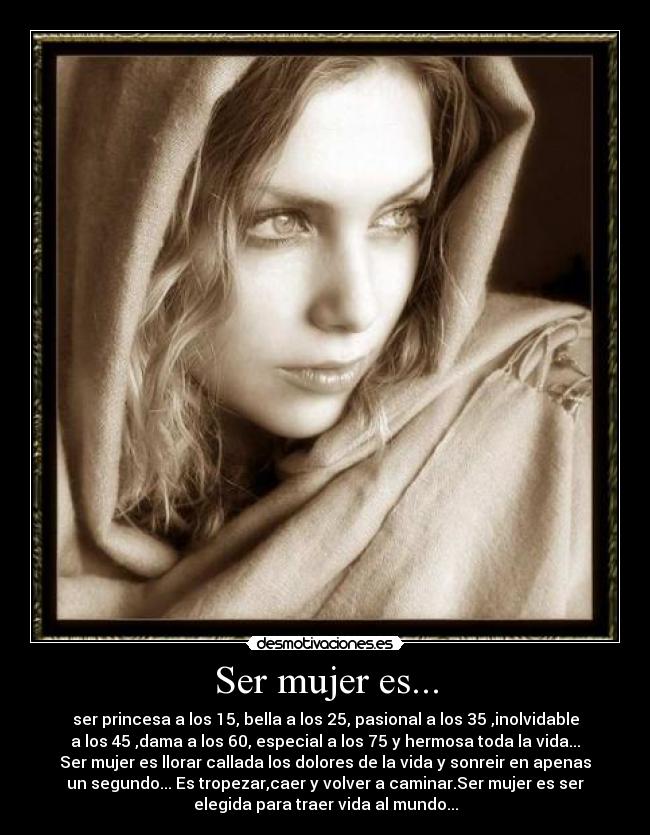 Ser mujer es... - ser princesa a los 15, bella a los 25, pasional a los 35 ,inolvidable
a los 45 ,dama a los 60, especial a los 75 y hermosa toda la vida...
Ser mujer es llorar callada los dolores de la vida y sonreir en apenas
un segundo... Es tropezar,caer y volver a caminar.Ser mujer es ser
elegida para traer vida al mundo...