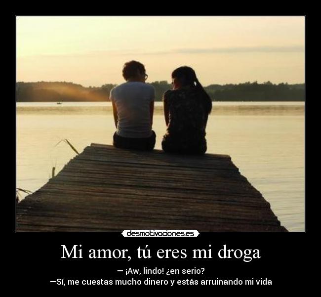 Mi amor, tú eres mi droga - — ¡Aw, lindo! ¿en serio? ♥
—Sí, me cuestas mucho dinero y estás arruinando mi vida