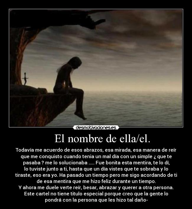 El nombre de ella/el. - Todavía me acuerdo de esos abrazos, esa mirada, esa manera de reír
que me conquisto cuando tenia un mal día con un simple ¿ que te
pasaba ? me lo solucionaba ..... Fue bonita esta mentira, te lo dí,
lo tuviste junto a ti, hasta que un día vistes que te sobraba y lo
tiraste, eso era yo. Ha pasado un tiempo pero me sigo acordando de ti
de esa mentira que me hizo feliz durante un tiempo.
Y ahora me duele verte reír, besar, abrazar y querer a otra persona.
Este cartel no tiene titulo especial porque creo que la gente lo
pondrá con la persona que les hizo tal daño-
