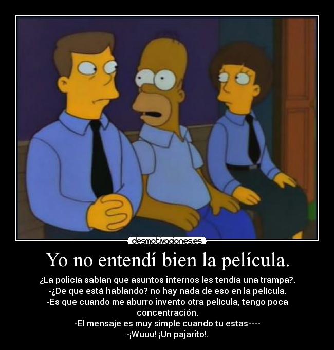 Yo no entendí bien la película. - ¿La policía sabían que asuntos internos les tendía una trampa?.
-¿De que está hablando? no hay nada de eso en la película.
-Es que cuando me aburro invento otra película, tengo poca concentración.
-El mensaje es muy simple cuando tu estas----
-¡Wuuu! ¡Un pajarito!.