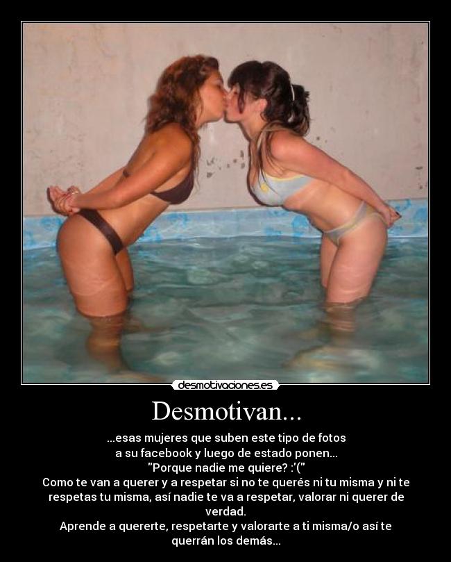Desmotivan... - ...esas mujeres que suben este tipo de fotos
a su facebook y luego de estado ponen...
Porque nadie me quiere? :(
Como te van a querer y a respetar si no te querés ni tu misma y ni te
respetas tu misma, así nadie te va a respetar, valorar ni querer de
verdad.
Aprende a quererte, respetarte y valorarte a ti misma/o así te
querrán los demás...