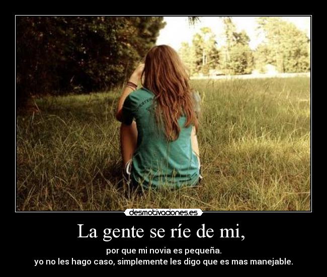 La gente se ríe de mi, - por que mi novia es pequeña.
yo no les hago caso, simplemente les digo que es mas manejable.