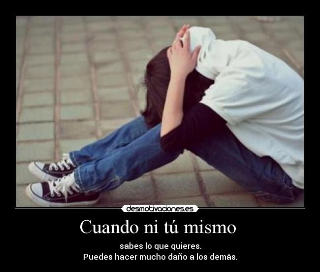 Cuando ni tú mismo  - sabes lo que quieres.
Puedes hacer mucho daño a los demás.