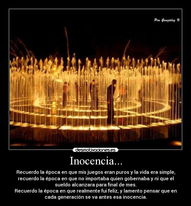Inocencia... - Recuerdo la época en que mis juegos eran puros y la vida era simple,
recuerdo la época en que no importaba quien gobernaba y ni que el
sueldo alcanzara para final de mes.
Recuerdo la época en que realmente fui feliz, y lamento pensar que en
cada generación se va antes esa inocencia.