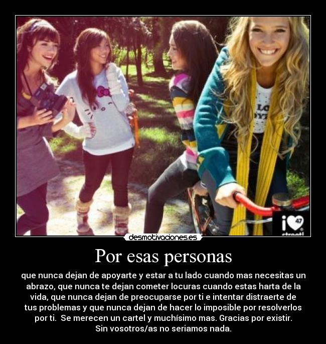 Por esas personas - que nunca dejan de apoyarte y estar a tu lado cuando mas necesitas un
abrazo, que nunca te dejan cometer locuras cuando estas harta de la
vida, que nunca dejan de preocuparse por ti e intentar distraerte de
tus problemas y que nunca dejan de hacer lo imposible por resolverlos
por ti. Se merecen un cartel y muchísimo mas. Gracias por existir.
Sin vosotros/as no seriamos nada.