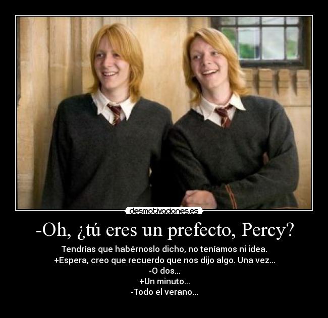 -Oh, ¿tú eres un prefecto, Percy? - Tendrías que habérnoslo dicho, no teníamos ni idea.
+Espera, creo que recuerdo que nos dijo algo. Una vez...
-O dos...
+Un minuto...
-Todo el verano...