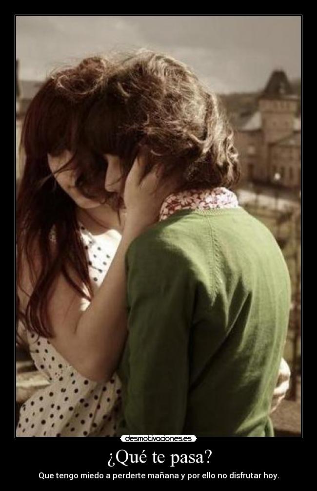 ¿Qué te pasa? - Que tengo miedo a perderte mañana y por ello no disfrutar hoy.