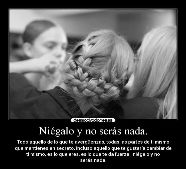 Niégalo y no serás nada. - Todo aquello de lo que te avergüenzas, todas las partes de ti mismo
que mantienes en secreto, incluso aquello que te gustaría cambiar de
ti mismo, es lo que eres, es lo que te da fuerza , niégalo y no
serás nada.