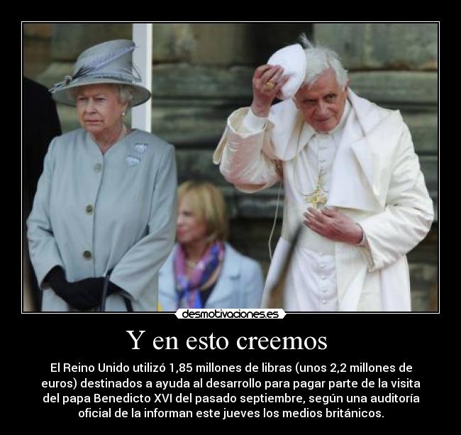 Y en esto creemos - El Reino Unido utilizó 1,85 millones de libras (unos 2,2 millones de
euros) destinados a ayuda al desarrollo para pagar parte de la visita
del papa Benedicto XVI del pasado septiembre, según una auditoría
oficial de la informan este jueves los medios británicos.